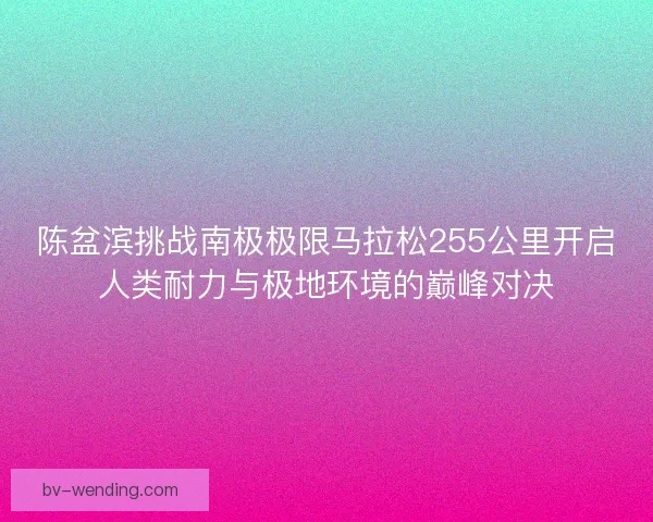 陈盆滨挑战南极极限马拉松255公里开启人类耐力与极地环境的巅峰对决