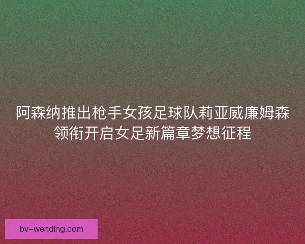 阿森纳推出枪手女孩足球队莉亚威廉姆森领衔开启女足新篇章梦想征程