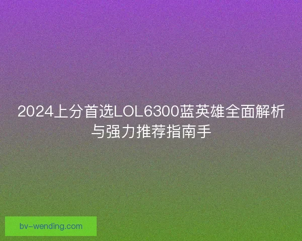 2024上分首选LOL6300蓝英雄全面解析与强力推荐指南手
