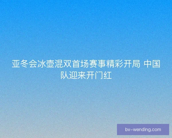 亚冬会冰壶混双首场赛事精彩开局 中国队迎来开门红