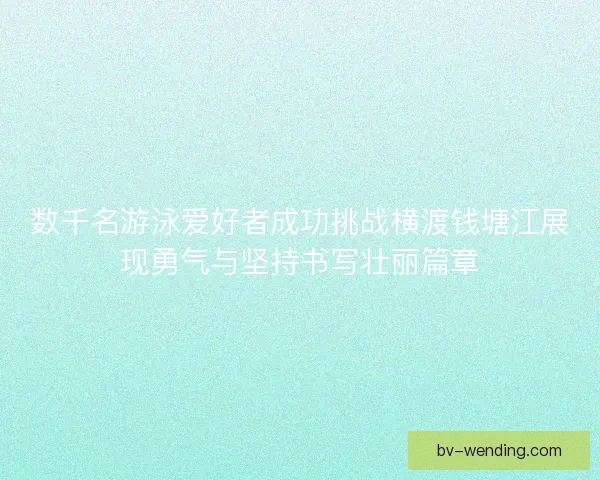 数千名游泳爱好者成功挑战横渡钱塘江展现勇气与坚持书写壮丽篇章